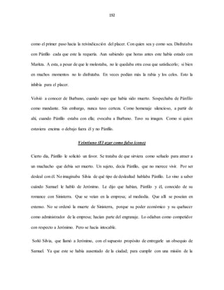 192
como el primer paso hacia la reivindicación del placer. Con quien sea y como sea. Disfrutaba
con Pánfilo cada que este la requería. Aun sabiendo que horas antes este había estado con
Maritza. A esta, a pesar de que le molestaba, no le quedaba otra cosa que satisfacerlo; si bien
en muchos momentos no lo disfrutaba. En veces podían más la rabia y los celos. Esto la
inhibía para el placer.
Volvió a conocer de Burbano, cuando supo que había sido muerto. Sospechaba de Pánfilo
como mandante. Sin embargo, nunca tuvo certeza. Como homenaje silencioso, a partir de
ahí, cuando Pánfilo estaba con ella; evocaba a Burbano. Tuvo su imagen. Como si quien
estuviera encima o debajo fuera él y no Pánfilo.
Veintiuno (El azar como falso ícono)
Cierto día, Pánfilo le solicitó un favor. Se trataba de que sirviera como señuelo para atraer a
un muchacho que debía ser muerto. Un sujeto, decía Pánfilo, que no merece vivir. Por ser
desleal con él. No imaginaba Silvia de qué tipo de deslealtad hablaba Pánfilo. Lo vino a saber
cuándo Samuel le habló de Jerónimo. Le dijo que habían, Pánfilo y él, conocido de su
romance con Sinisterra. Que se veían en la empresa; al mediodía. Que allí se poseían en
extenso. No se ordenó la muerte de Sinisterra, porque su poder económico y su quehacer
como administrador de la empresa; hacían parte del engranaje. Lo odiaban como competidor
con respecto a Jerónimo. Pero se hacía intocable.
Soñó Silvia, que llamó a Jerónimo, con el supuesto propósito de entregarle un obsequio de
Samuel. Ya que este se había ausentado de la ciudad; para cumplir con una misión de la
 