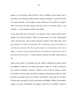 193
empresa. Lo citó al parque central del barrio. Allí fue acribillado por dos hombres que se
movilizaban a pie. Sin ningún problema huyeron después del asesinato. A pesar de la cercanía
de un puesto de policía y de que algunos vecinos informaron de lo sucedido a los agentes.
Silvia vivió presa de ese sueño, durante el resto de sus días. Ver a Jerónimo muerto…y que
la llamaba…y que la increpaba por haber sido cómplice.
En ese sueño, pudo más el desconcierto y la conmoción. Silvia no pudo soportar saberse
cómplice de la muerte de Jerónimo. Pánfilo la encontró muerta en su cuarto. Había ingerido
veneno, tres horas atrás. Antes de tomar la decisión de matarse, Silvia había escrito: “Creo
que he llegado a la cúspide de la ignominia. Me avergüenzo por el giro que he dado en mi
vida. Nunca encontré mi rumbo. Me consumió el placer y no me arrepiento de ello. Todo lo
superé, a mi manera. Lo que no pude soportar fue mi condición de vehículo para la muerte;
particularmente de Jerónimo.”... Cuando despertó, se percató que Pánfilo estaba encima de
ella.
Adrián se hizo hombre, en el entendido que serlo, significa capacidad para realizar acciones
que impliquen la utilización de la fuerza para someter a quien sea. Desde su nacimiento,
tuvo vocación de perdulario. De hecho, su infancia, la cruzó al lado de Santiago, su padre.
Con él anduvo todos los caminos que pudieron. Santiago se preocupó por enseñarle las mañas
necesarias para adquirir poder o, por lo menos, para intentarlo. Nunca jugó con otros niños.
No había tiempo para hacerlo. Para él, era una muestra de debilidad. Maduró su personalidad,
a golpes de acciones recomendadas por Santiago. Desde robar a un indefenso tendero de
 