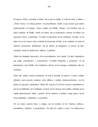 196
Su regreso al País, se produjo el mismo día en que se cumplió la orden de matar a Juliana y
a Pedro Arenas. Un trabajo perfecto. Un procedimiento similar al que conoció que estaban
perfeccionando en Uruguay. Estuvo reunido con Pánfilo, Samuel y tres hombres más, de
plena confianza de Pánfilo. Desde ese mismo día se programaron sesiones de trabajo con
ejecutores activos y potenciales. Ya había el antecedente de las enseñanzas de Klein. Lo de
ahora era un reto mayor; pues se trataba de incursionar de lleno en las ciudades en contra de
objetivos previamente identificados por las labores de inteligencia al servicio de ellos,
orientados desde las instituciones militares y policiales.
Adrián fue designado interventor de los procedimientos en la capital. Un oficio dispendioso
que exigía conocimientos y concentración. Coordinar búsquedas y ejecuciones. Él era
intermediario entre Pánfilo y los realizadores directos de los encargos; así llamaban ellos los
asesinatos.
Desde allí, Adrián conoció pormenores de toda la doctrina al respecto. Conoció códigos
utilizados para concretar reuniones entre militares y policías institucionalizados, con los
grupos de ejecución clandestinos. Desde allí conoció el rol de los asesores estadunidenses;
del rol no publicitado de la embajada. Conoció de los alcances de la política diseñada por la
cúpula gubernamental, militar y policial. De los objetivos a mediano y largo plazo y de las
tareas inmediatas conducentes a concretarlos.
Por sus manos pasaron listas y códigos con los nombres de los objetivos militares,
paramilitares, policiales y parapoliciales. De todas las edades y sexos. Con indicaciones
 