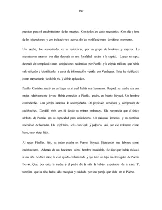 197
precisas para el encubrimiento de las muertes. Con todos los datos necesarios. Con día y hora
de las ejecuciones y con indicaciones acerca de las modificaciones de último momento.
Una noche, fue secuestrado, en su residencia, por un grupo de hombres y mujeres. Lo
encontraron muerto tres días después en una localidad vecina a la capital. Luego se supo,
después de complicadísimas cotejaciones realizadas por Pánfilo y la cúpula militar; que había
sido ubicado e identificado, a partir de información vertida por Verdaguer. Este fue tipificado
como mercenario de doble vía y doble aplicación.
Pánfilo Castaño, nació en un hogar en el cual había seis hermanos. Raquel, su madre era una
mujer relativamente joven. Había conocido a Pánfilo, padre, en Puerto Boyacá. Un hombre
contrahecho. Una joroba inmensa lo acompañaba. De profesión vendedor y comprador de
cachivaches. Decidió vivir con él; desde su primer embarazo. Ella reconocía que el único
atributo de Pánfilo era su capacidad para satisfacerla. Un músculo inmenso y en continua
necesidad de horadar. Ella explotaba, solo con verlo y palparlo. Así, con ese referente como
base, tuvo siete hijos.
Al nacer Pánfilo, hijo, su padre estaba en Puerto Boyacá. Ejerciendo sus labores como
cachivachero. Además de sus funciones como hombre insaciable. Se dice que había violado
a una niña de diez años; la cual quedó embarazada y que tuvo un hijo en el hospital de Puerto
Berrio. Que, por esto, la madre y el padre de la niña la habían expulsado de la casa. Y,
también, que la niña había sido recogida y cuidada por una pareja que vivía en el Puerto.
 