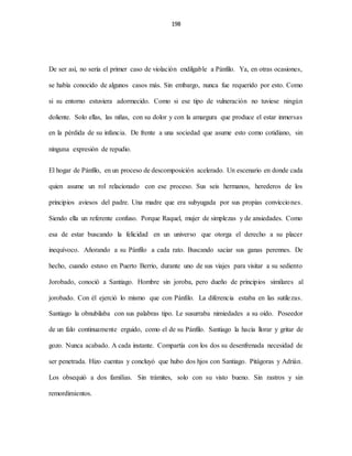 198
De ser así, no sería el primer caso de violación endilgable a Pánfilo. Ya, en otras ocasiones,
se había conocido de algunos casos más. Sin embargo, nunca fue requerido por esto. Como
si su entorno estuviera adormecido. Como si ese tipo de vulneración no tuviese ningún
doliente. Solo ellas, las niñas, con su dolor y con la amargura que produce el estar inmersas
en la pérdida de su infancia. De frente a una sociedad que asume esto como cotidiano, sin
ninguna expresión de repudio.
El hogar de Pánfilo, en un proceso de descomposición acelerado. Un escenario en donde cada
quien asume un rol relacionado con ese proceso. Sus seis hermanos, herederos de los
principios aviesos del padre. Una madre que era subyugada por sus propias convicciones.
Siendo ella un referente confuso. Porque Raquel, mujer de simplezas y de ansiedades. Como
esa de estar buscando la felicidad en un universo que otorga el derecho a su placer
inequívoco. Añorando a su Pánfilo a cada rato. Buscando saciar sus ganas perennes. De
hecho, cuando estuvo en Puerto Berrio, durante uno de sus viajes para visitar a su sediento
Jorobado, conoció a Santiago. Hombre sin joroba, pero dueño de principios similares al
jorobado. Con él ejerció lo mismo que con Pánfilo. La diferencia estaba en las sutilezas.
Santiago la obnubilaba con sus palabras tipo. Le susurraba nimiedades a su oído. Poseedor
de un falo continuamente erguido, como el de su Pánfilo. Santiago la hacía llorar y gritar de
gozo. Nunca acabado. A cada instante. Compartía con los dos su desenfrenada necesidad de
ser penetrada. Hizo cuentas y concluyó que hubo dos hjos con Santiago. Pitágoras y Adrián.
Los obsequió a dos familias. Sin trámites, solo con su visto bueno. Sin rastros y sin
remordimientos.
 