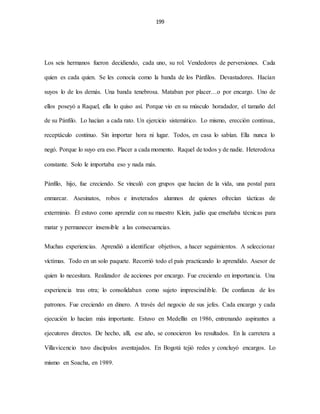 199
Los seis hermanos fueron decidiendo, cada uno, su rol. Vendedores de perversiones. Cada
quien es cada quien. Se les conocía como la banda de los Pánfilos. Devastadores. Hacían
suyos lo de los demás. Una banda tenebrosa. Mataban por placer…o por encargo. Uno de
ellos poseyó a Raquel, ella lo quiso así. Porque vio en su músculo horadador, el tamaño del
de su Pánfilo. Lo hacían a cada rato. Un ejercicio sistemático. Lo mismo, erección continua,
receptáculo continuo. Sin importar hora ni lugar. Todos, en casa lo sabían. Ella nunca lo
negó. Porque lo suyo era eso. Placer a cada momento. Raquel de todos y de nadie. Heterodoxa
constante. Solo le importaba eso y nada más.
Pánfilo, hijo, fue creciendo. Se vinculó con grupos que hacían de la vida, una postal para
enmarcar. Asesinatos, robos e inveterados alumnos de quienes ofrecían tácticas de
exterminio. Él estuvo como aprendiz con su maestro Klein, judío que enseñaba técnicas para
matar y permanecer insensible a las consecuencias.
Muchas experiencias. Aprendió a identificar objetivos, a hacer seguimientos. A seleccionar
víctimas. Todo en un solo paquete. Recorrió todo el país practicando lo aprendido. Asesor de
quien lo necesitara. Realizador de acciones por encargo. Fue creciendo en importancia. Una
experiencia tras otra; lo consolidaban como sujeto imprescindible. De confianza de los
patronos. Fue creciendo en dinero. A través del negocio de sus jefes. Cada encargo y cada
ejecución lo hacían más importante. Estuvo en Medellín en 1986, entrenando aspirantes a
ejecutores directos. De hecho, allí, ese año, se conocieron los resultados. En la carretera a
Villavicencio tuvo discípulos aventajados. En Bogotá tejió redes y concluyó encargos. Lo
mismo en Soacha, en 1989.
 