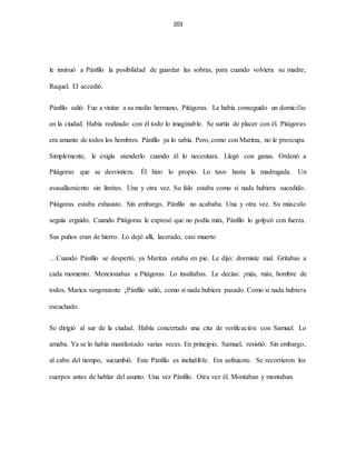 203
le insinuó a Pánfilo la posibilidad de guardar las sobras, para cuando volviera su madre,
Raquel. El accedió.
Pánfilo salió. Fue a visitar a su medio hermano, Pitágoras. Le había conseguido un domicilio
en la ciudad. Había realizado con él todo lo imaginable. Se surtía de placer con él. Pitágoras
era amante de todos los hombres. Pánfilo ya lo sabía. Pero, como con Maritza, no le preocupa.
Simplemente, le exigía atenderlo cuando él lo necesitara. Llegó con ganas. Ordenó a
Pitágoras que se desvistiera. Él hizo lo propio. Lo tuvo hasta la madrugada. Un
avasallamiento sin límites. Una y otra vez. Su falo estaba como si nada hubiera sucedido.
Pitágoras estaba exhausto. Sin embargo, Pánfilo no acababa. Una y otra vez. Su músculo
seguía erguido. Cuando Pitágoras le expresó que no podía más, Pánfilo lo golpeó con fuerza.
Sus puños eran de hierro. Lo dejó allí, lacerado, casi muerto
…Cuando Pánfilo se despertó, ya Maritza estaba en pie. Le dijo: dormiste mal. Gritabas a
cada momento. Mencionabas a Pitágoras. Lo insultabas. Le decías: ¡más, más; hombre de
todos. Marica vergonzante ¡Pánfilo salió, como si nada hubiera pasado. Como si nada hubiera
escuchado.
Se dirigió al sur de la ciudad. Había concertado una cita de verificación con Samuel. Lo
amaba. Ya se lo había manifestado varias veces. En principio, Samuel, resistió. Sin embargo,
al cabo del tiempo, sucumbió. Este Pánfilo es ineludible. Era asfixiante. Se recorrieron los
cuerpos antes de hablar del asunto. Una vez Pánfilo. Otra vez él. Montaban y montaban.
 
