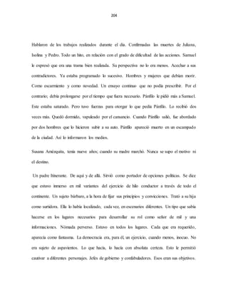 204
Hablaron de los trabajos realizados durante el día. Confirmadas las muertes de Juliana,
Isolina y Pedro. Todo un hito, en relación con el grado de dificultad de las acciones. Samuel
le expresó que era una trama bien realizada. Su perspectiva no lo era menos. Acechar a sus
contradictores. Ya estaba programado lo sucesivo. Hombres y mujeres que debían morir.
Como escarmiento y como novedad. Un ensayo continuo que no podía prescribir. Por el
contrario; debía prolongarse por el tiempo que fuera necesario. Pánfilo le pidió más a Samuel.
Este estaba saturado. Pero tuvo fuerzas para otorgar lo que pedía Pánfilo. Lo recibió dos
veces más. Quedó dormido, vapuleado por el cansancio. Cuando Pánfilo salió, fue abordado
por dos hombres que lo hicieron subir a su auto. Pánfilo apareció muerto en un escampado
de la ciudad. Así lo informaron los medios.
Susana Amézquita, tenía nueve años; cuando su madre marchó. Nunca se supo el motivo ni
el destino.
Un padre Itinerante. De aquí y de allá. Sirvió como portador de opciones políticas. Se dice
que estuvo inmerso en mil variantes del ejercicio de hilo conductor a través de todo el
continente. Un sujeto bárbaro, a la hora de fijar sus principios y convicciones. Trató a su hija
como surtidora. Ella lo había localizado, cada vez, en escenarios diferentes. Un tipo que sabía
hacerse en los lugares necesarios para desarrollar su rol como señor de mil y una
informaciones. Nómada perverso. Estuvo en todos los lugares. Cada que era requerido,
aparecía como fantasma. La democracia era, para él, un ejercicio, cuando menos, inocuo. No
era sujeto de aspavientos. Lo que hacía, lo hacía con absoluta certeza. Esto le permitió
cautivar a diferentes personajes. Jefes de gobierno y confabuladores. Esos eran sus objetivos.
 