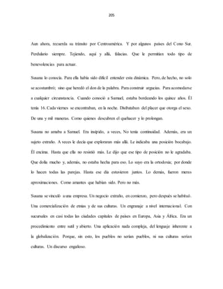 205
Aun ahora, recuerda su tránsito por Centroamérica. Y por algunos países del Cono Sur.
Perdulario siempre. Tejiendo, aquí y allá, falacias. Que le permitían todo tipo de
benevolencias para actuar.
Susana lo conocía. Para ella había sido difícil entender esta dinámica. Pero, de hecho, no solo
se acostumbró; sino que heredó el don de la palabra. Para construir argucias. Para acomodarse
a cualquier circunstancia. Cuando conoció a Samuel, estaba bordeando los quince años. Él
tenía 16. Cada viernes se encontraban, en la noche. Disfrutaban del placer que otorga el sexo.
De una y mil maneras. Como quienes descubren el quehacer y lo prolongan.
Susana no amaba a Samuel. Era insípido, a veces, No tenía continuidad. Además, era un
sujeto extraño. A veces le decía que exploraran más allá. Le indicaba una posición bocabajo.
Él encima. Hasta que ella no resistió más. Le dijo que ese tipo de posición no le agradaba.
Que dolía mucho y, además, no estaba hecha para eso. Lo suyo era la ortodoxia; por donde
lo hacen todas las parejas. Hasta ese día estuvieron juntos. Lo demás, fueron meras
aproximaciones. Como amantes que habían sido. Pero no más.
Susana se vinculó a una empresa. Un negocio extraño, en comienzo, pero después se habituó.
Una comercialización de etnias y de sus culturas. Un engranaje a nivel internacional. Con
sucursales en casi todas las ciudades capitales de países en Europa, Asia y África. Era un
procedimiento entre sutil y abierto. Una aplicación nada compleja, del lenguaje inherente a
la globalización. Porque, sin esto, los pueblos no serían pueblos, ni sus culturas serían
culturas. Un discurso engañoso.
 