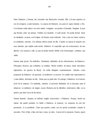207
Entre Sinisterra y Susana, fue creciendo una interacción sexuada. Ella y él eran expertos en
eso de otorgarse a cada momento. La esposa de Sinisterra era, para él, sujeto distante y frío.
Con Susana sentía placer con solo miarle e imaginar sus pechos al desnudo. Imaginar la joya
que llevaba entre sus piernas. Soñaba con montarla. A cada noche. No podía dormir, hasta
no manipular su pene, con la figura de Susana como referente. Una y otra vez; hasta vaciarse
en cantidades enormes. Las sábanas daban cuenta de ello. Cuando su esposa le requería por
esas manchas que dejaba cada noche; Sinisterra le respondía que era consecuencia de una
fijación con respecto a ella; ya que no podía tenerla debido a las hemorragias continuas que
sufría.
Susana tenía precio. No simbólico. Realmente disfrutaba de los ofrecimientos de Sinisterra.
Obsequios diversos que colmaban su vanidad. Desde vestidos de marca, hasta chocolates
importados, los garotos de Brasil. .Se sentía halagada constantemente. Además, como
propuesta de Sinisterra a la gerencia, la nombraron su asesora. Un sueldo más representativo
y unas ínfulas derivadas de ello. Hasta que no pudo más. Se entregó a Sinisterra en el mismo
local de la empresa. Un mediodía, mientras el personal disfrutaba de su descanso para el
almuerzo; se tumbaron sin ningún recato. Rodaron por la alfombra; destrozaron sillas en su
ajetreo que duró cerca de dos horas.
Susana lamentó, después, no haberle exigido preservativo a Sinisterra. Porque, desde ese
mismo día quedó preñada. Le habló a Sinisterra al respecto. La respuesta de este fue
perentoria: es tu problema. Claro que puedes contar con mi aporte económico cuando lo
necesites. Pero el hijo o hija será tuyo o tuya, no míos. A pesar de la respuesta, Susana siguió
 