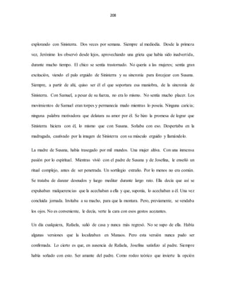 208
explorando con Sinisterra. Dos veces por semana. Siempre al mediodía. Desde la primera
vez, Jerónimo los observó desde lejos, aprovechando una grieta que había sido inadvertida,
durante mucho tiempo. El chico se sentía trastornado. No quería a las mujeres; sentía gran
excitación, viendo el palo erguido de Sinisterra y su sincronía para forcejear con Susana.
Siempre, a partir de ahí, quiso ser él el que soportara esa maniobra, de la sincronía de
Sinisterra. Con Samuel, a pesar de su fuerza, no era lo mismo. No sentía mucho placer. Los
movimientos de Samuel eran torpes y permanecía mudo mientras lo poseía. Ninguna caricia;
ninguna palabra motivadora que delatara su amor por él. Se hizo la promesa de lograr que
Sinisterra hiciera con él, lo mismo que con Susana. Soñaba con eso. Despertaba en la
madrugada, cautivado por la imagen de Sinisterra con su músculo erguido y llamándolo.
La madre de Susana, había trasegado por mil mundos. Una mujer altiva. Con una inmensa
pasión por lo espiritual. Mientras vivió con el padre de Susana y de Josefina, le enseñó un
ritual complejo, antes de ser penetrada. Un sortilegio extraño. Por lo menos no era común.
Se trataba de danzar desnudos y luego meditar durante largo rato. Ella decía que así se
expulsaban malquerencias que la acechaban a ella y que, suponía, lo acechaban a él. Una vez
concluida jornada. Invitaba a su macho, para que la montara. Pero, previamente, se vendaba
los ojos. No es conveniente, le decía, verte la cara con esos gestos acezantes.
Un día cualquiera, Rafaela, salió de casa y nunca más regresó. No se supo de ella. Había
algunas versiones que la localizaban en Manaos. Pero esta versión nunca pudo ser
confirmada. Lo cierto es que, en ausencia de Rafaela, Josefina satisfizo al padre. Siempre
había soñado con esto. Ser amante del padre. Como rodeo teórico que invierte la opción
 