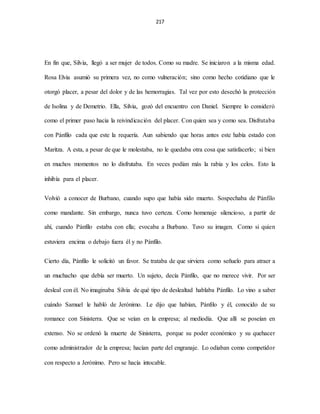 217
En fin que, Silvia, llegó a ser mujer de todos. Como su madre. Se iniciaron a la misma edad.
Rosa Elvia asumió su primera vez, no como vulneración; sino como hecho cotidiano que le
otorgó placer, a pesar del dolor y de las hemorragias. Tal vez por esto desechó la protección
de Isolina y de Demetrio. Ella, Silvia, gozó del encuentro con Daniel. Siempre lo consideró
como el primer paso hacia la reivindicación del placer. Con quien sea y como sea. Disfrutaba
con Pánfilo cada que este la requería. Aun sabiendo que horas antes este había estado con
Maritza. A esta, a pesar de que le molestaba, no le quedaba otra cosa que satisfacerlo; si bien
en muchos momentos no lo disfrutaba. En veces podían más la rabia y los celos. Esto la
inhibía para el placer.
Volvió a conocer de Burbano, cuando supo que había sido muerto. Sospechaba de Pánfilo
como mandante. Sin embargo, nunca tuvo certeza. Como homenaje silencioso, a partir de
ahí, cuando Pánfilo estaba con ella; evocaba a Burbano. Tuvo su imagen. Como si quien
estuviera encima o debajo fuera él y no Pánfilo.
Cierto día, Pánfilo le solicitó un favor. Se trataba de que sirviera como señuelo para atraer a
un muchacho que debía ser muerto. Un sujeto, decía Pánfilo, que no merece vivir. Por ser
desleal con él. No imaginaba Silvia de qué tipo de deslealtad hablaba Pánfilo. Lo vino a saber
cuándo Samuel le habló de Jerónimo. Le dijo que habían, Pánfilo y él, conocido de su
romance con Sinisterra. Que se veían en la empresa; al mediodía. Que allí se poseían en
extenso. No se ordenó la muerte de Sinisterra, porque su poder económico y su quehacer
como administrador de la empresa; hacían parte del engranaje. Lo odiaban como competidor
con respecto a Jerónimo. Pero se hacía intocable.
 