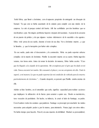 218
Soñó Silvia, que llamó a Jerónimo, con el supuesto propósito de entregarle un obsequio de
Samuel. Ya que este se había ausentado de la ciudad; para cumplir con una misión de la
empresa. Lo citó al parque central del barrio. Allí fue acribillado por dos hombres que se
movilizaban a pie. Sin ningún problema huyeron después del asesinato. A pesar de la cercanía
de un puesto de policía y de que algunos vecinos informaron de lo sucedido a los agentes.
Silvia vivió presa de ese sueño, durante el resto de sus días. Ver a Jerónimo muerto…y que
la llamaba…y que la increpaba por haber sido cómplice.
En ese sueño, pudo más el desconcierto y la conmoción. Silvia no pudo soportar saberse
cómplice de la muerte de Jerónimo. Pánfilo la encontró muerta en su cuarto. Había ingerido
veneno, tres horas atrás. Antes de tomar la decisión de matarse, Silvia había escrito: “Creo
que he llegado a la cúspide de la ignominia. Me avergüenzo por el giro que he dado en mi
vida. Nunca encontré mi rumbo. Me consumió el placer y no me arrepiento de ello. Todo lo
superé, a mi manera. Lo que no pude soportar fue mi condición de vehículo para la muerte;
particularmente de Jerónimo.”... Cuando despertó, se percató que Pánfilo estaba encima de
ella.
Adrián se hizo hombre, en el entendido que serlo, significa capacidad para realizar acciones
que impliquen la utilización de la fuerza para someter a quien sea. Desde su nacimiento,
tuvo vocación de perdulario. De hecho, su infancia, la cruzó al lado de Santiago, su padre.
Con él anduvo todos los caminos que pudieron. Santiago se preocupó por enseñarle las mañas
necesarias para adquirir poder o, por lo menos, para intentarlo. Nunca jugó con otros niños.
No había tiempo para hacerlo. Para él, era una muestra de debilidad. Maduró su personalidad,
 