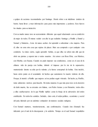 219
a golpes de acciones recomendadas por Santiago. Desde robar a un indefenso tendero de
barrio; hasta llevar y traer información para pares más importantes y poderos. Esos fueron
los rituales para su iniciación.
Con su madre nunca tuvo un acercamiento diferente que aquel relacionado con su condición
de mujer de todos. Él mismo realizó con ella lo que realizaba Santiago y Pánfilo y Daniel y
Samuel y Sinisterra…Lista de nunca acabar. Así aprendió a subestimar a las mujeres. Para
él, ellas no eran otra cosa que sujetas de placer. Bien sea comprado o por cualquier otra
condición. Lo único cierto, según aprendió Adrián, es que ellas no saben más allá que de
abrir sus piernas y esperar uno o varios usuarios. Así estuvo con Rosa Elvia; con Maritza;
con Martha; con Susana. Cuando no pudo imponer sus condiciones, como en el caso de la
efímera vida de pareja con Isolina, dirimió el impasse por la vía de la separación;
manteniendo latente su odio por la valentía y la fuerza conceptual de Isolina. Esto incidió,
hasta cierto punto en el acumulado de hechos que sustentaron la muerte violenta de ella.
Porque, le insistió a Pánfilo que mujeres así no podían seguir viviendo. De hecho ya, Pánfilo,
tenía suficientes motivos para hacerlo. De todas maneras lo que más peso tuvo en la decisión
de darle muerte, fue su cercanía con Juliana, con Pedro Arenas y con Demetrio; todos ellos
y ellas usufructuarios de lo que Pánfilo tipificó como la franja de la subversión del orden
establecido. En todos los sentidos. Incluido, claro está, el orden político, económico y social
del país; liderado por un auténtico extirpador de tumores sociales malignos.
Con Samuel mantuvo, transitoriamente, una confrontación. Cuando éste (Samuel) fue
infectado por el mal de la discrepancia y la sedición. Tiempo en el cual Samuel respaldaba
 
