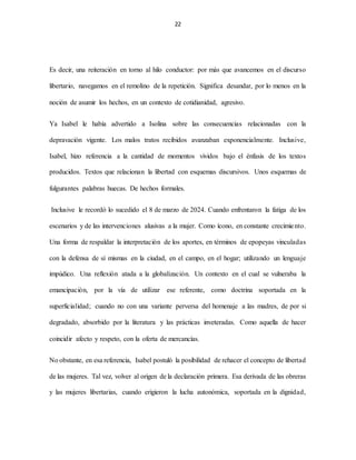 22
Es decir, una reiteración en torno al hilo conductor: por más que avancemos en el discurso
libertario, navegamos en el remolino de la repetición. Significa desandar, por lo menos en la
noción de asumir los hechos, en un contexto de cotidianidad, agresivo.
Ya Isabel le había advertido a Isolina sobre las consecuencias relacionadas con la
depravación vigente. Los malos tratos recibidos avanzaban exponencialmente. Inclusive,
Isabel, hizo referencia a la cantidad de momentos vividos bajo el énfasis de los textos
producidos. Textos que relacionan la libertad con esquemas discursivos. Unos esquemas de
fulgurantes palabras huecas. De hechos formales.
Inclusive le recordó lo sucedido el 8 de marzo de 2024. Cuando enfrentaron la fatiga de los
escenarios y de las intervenciones alusivas a la mujer. Como ícono, en constante crecimiento.
Una forma de respaldar la interpretación de los aportes, en términos de epopeyas vinculadas
con la defensa de sí mismas en la ciudad, en el campo, en el hogar; utilizando un lenguaje
impúdico. Una reflexión atada a la globalización. Un contexto en el cual se vulneraba la
emancipación, por la vía de utilizar ese referente, como doctrina soportada en la
superficialidad; cuando no con una variante perversa del homenaje a las madres, de por si
degradado, absorbido por la literatura y las prácticas inveteradas. Como aquella de hacer
coincidir afecto y respeto, con la oferta de mercancías.
No obstante, en esa referencia, Isabel postuló la posibilidad de rehacer el concepto de libertad
de las mujeres. Tal vez, volver al origen de la declaración primera. Esa derivada de las obreras
y las mujeres libertarias, cuando erigieron la lucha autonómica, soportada en la dignidad,
 