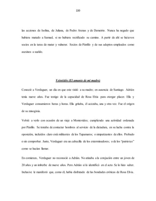 220
las acciones de Isolina, de Juliana, de Pedro Arenas y de Demetrio. Nunca ha negado que
hubiera matado a Samuel, si no hubiera rectificado su camino. A partir de ahí se hicieron
socios en la tarea de matar y vulnerar. Socios de Pánfilo y de sus adeptos-empleados como
asesinos a sueldo.
Veintidós (El amante de mi madre)
Conoció a Verdaguer, un día en que este visitó a su madre; en ausencia de Santiago. Adrián
tenía nueve años. Fue testigo de la capacidad de Rosa Elvia para otorgar placer. Ella y
Verdaguer consumieron horas y horas. Ella gritaba, él acezaba, una y otra vez. Fue el origen
de su misoginia.
Volvió a verlo con ocasión de un viaje a Montevideo; cumpliendo una actividad ordenada
por Pánfilo. Se trataba de contactar hombres al servicio de la dictadura, en su lucha contra la
oposición, incluidos claro está militantes de los Tupamaros; o simpatizantes de ellos. Probado
o sin comprobar. Justo, Verdaguer era un cabecilla de los exterminadores; o de los “patriotas”
como se hacían llamar.
En comienzo, Verdaguer no reconoció a Adrián. No atinaba a la cotejación entre un joven de
20 años y un imberbe de nueve años. Pero Adrián si lo identificó en el acto. Se lo hizo saber.
Inclusive le manifestó que, como él, había disfrutado de las bondades eróticas de Rosa Elvia.
 