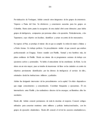 221
Por indicación de Verdaguer, Adrián conoció otros integrantes de los grupos de exterminio.
Viajaron a Punta del Este. Se divirtieron y concretaron asesorías para los grupos en
Colombia. Hasta cierto punto la escogencia de esta ciudad obró como distractor; pues había
grupos de inteligencia, compuestos por personas afines a la oposición. Particularmente, a los
Tupamaros; cuyo objetivo era localizar, identificar y actuar en contra de los mercenarios.
Su regreso al País, se produjo el mismo día en que se cumplió la orden de matar a Juliana y
a Pedro Arenas. Un trabajo perfecto. Un procedimiento similar al que conoció que estaban
perfeccionando en Uruguay. Estuvo reunido con Pánfilo, Samuel y tres hombres más, de
plena confianza de Pánfilo. Desde ese mismo día se programaron sesiones de trabajo con
ejecutores activos y potenciales. Ya había el antecedente de las enseñanzas de Klein. Lo de
ahora era un reto mayor; pues se trataba de incursionar de lleno en las ciudades en contra de
objetivos previamente identificados por las labores de inteligencia al servicio de ellos,
orientados desde las instituciones militares y policiales.
Adrián fue designado interventor de los procedimientos en la capital. Un oficio dispendioso
que exigía conocimientos y concentración. Coordinar búsquedas y ejecuciones. Él era
intermediario entre Pánfilo y los realizadores directos de los encargos; así llamaban ellos los
asesinatos.
Desde allí, Adrián conoció pormenores de toda la doctrina al respecto. Conoció códigos
utilizados para concretar reuniones entre militares y policías institucionalizados, con los
grupos de ejecución clandestinos. Desde allí conoció el rol de los asesores estadunidenses;
 