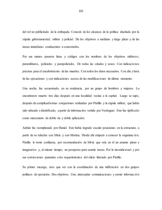 222
del rol no publicitado de la embajada. Conoció de los alcances de la política diseñada por la
cúpula gubernamental, militar y policial. De los objetivos a mediano y largo plazo y de las
tareas inmediatas conducentes a concretarlos.
Por sus manos pasaron listas y códigos con los nombres de los objetivos militares,
paramilitares, policiales y parapoliciales. De todas las edades y sexos. Con indicaciones
precisas para el encubrimiento de las muertes. Con todos los datos necesarios. Con día y hora
de las ejecuciones y con indicaciones acerca de las modificaciones de último momento.
Una noche, fue secuestrado, en su residencia, por un grupo de hombres y mujeres. Lo
encontraron muerto tres días después en una localidad vecina a la capital. Luego se supo,
después de complicadísimas cotejaciones realizadas por Pánfilo y la cúpula militar; que había
sido ubicado e identificado, a partir de información vertida por Verdaguer. Este fue tipificado
como mercenario de doble vía y doble aplicación.
Adrián fue reemplazado por Daniel. Este había logrado escalar posiciones en la estructura; a
partir de su relación con Silvia y con Maritza. Desde ahí empezó a conocer la organizac ión.
Pánfilo le tomó confianza, por recomendación de Silvia que veía en él un amante pleno e
imaginativo y, al mismo tiempo, un prospecto para asumir tareas. Por lo incondicional y por
sus convicciones ajustadas a los requerimientos del oficio liderado por Pánfilo.
Su primer encargo, tuvo que ver con la coordinación de una infiltración en dos grupos
políticos de oposición. Dos objetivos. Uno, interceptar comunicaciones y enviar información
 