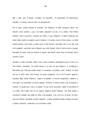 226
fluía y fluía todo el tiempo. Jerónimo era insaciable. No importaban las hemorragias
repetidas. Lo hacían cada dos días; sin interrupciones.
Por lo tanto, cuando Samuel le comunicó que Sinisterra le había propuesto iniciar una
relación como amantes y que, esta había empezado ese día; en su oficina. Que habían
utilizado todo el repertorio conocido por ambos. Y que, Sinisterra, le había confesado que
nunca había estado con alguien que lo cautivara y lo saciara como él. Que, incluso, se había
dejado penetrar. Que valoró su pene como lo más hermoso que había visto en su vida. Que
se lo manipuló; que lamió todo el líquido que vertía Samuel. Que lo besó en todo su cuerpo.
Que gritó de dicha, cada que Samuel lo horadó. Que fueron cinco horas de absoluto placer
de parte y parte.
Jerónimo se sintió desolado. Sintió como si todo se hubiera derrumbado para él. Como si su
vida hubiera terminado. No podía hacerse a la idea de que Sinisterra lo reemplazara.
Recordaba que, cada que estaban juntos, le susurraba su profundo amor y lealtad. Le decía
que era su único amor. Que Susana era nada, comparado con él. En la sesión siguiente,
Jerónimo llegó donde Sinisterra. Según la costumbre, se besaron largamente, mientras se
desvestían y se acariciaban sus astas erguidas; Jerónimo se mostró mucho más apasionado y
excitado. Le pedía más y más a su amante. En uno de los descansos, simuló la necesidad de
ir al baño. Allí rompió uno de los espejos. Regresó donde Sinisterra. Sin darle tiempo a
reaccionar le hundió una astilla de vidrio en la garganta. Una y otra vez, sin parar. Se vistió,
salió de la oficina; dejándola cerrada. Sinisterra, se había quedado dormido después de poseer
a Susana. Despertó, conmovido por el aterrador sueño.
 