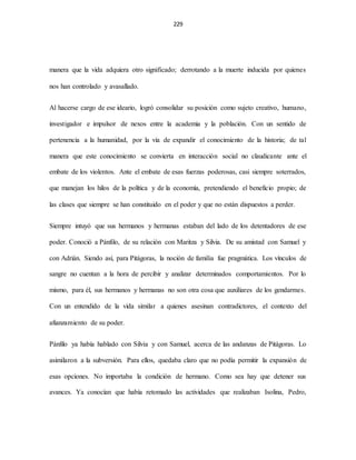 229
manera que la vida adquiera otro significado; derrotando a la muerte inducida por quienes
nos han controlado y avasallado.
Al hacerse cargo de ese ideario, logró consolidar su posición como sujeto creativo, humano,
investigador e impulsor de nexos entre la academia y la población. Con un sentido de
pertenencia a la humanidad, por la vía de expandir el conocimiento de la historia; de tal
manera que este conocimiento se convierta en interacción social no claudicante ante el
embate de los violentos. Ante el embate de esas fuerzas poderosas, casi siempre soterrados,
que manejan los hilos de la política y de la economía, pretendiendo el beneficio propio; de
las clases que siempre se han constituido en el poder y que no están dispuestos a perder.
Siempre intuyó que sus hermanos y hermanas estaban del lado de los detentadores de ese
poder. Conoció a Pánfilo, de su relación con Maritza y Silvia. De su amistad con Samuel y
con Adrián. Siendo así, para Pitágoras, la noción de familia fue pragmática. Los vínculos de
sangre no cuentan a la hora de percibir y analizar determinados comportamientos. Por lo
mismo, para él, sus hermanos y hermanas no son otra cosa que auxiliares de los gendarmes.
Con un entendido de la vida similar a quienes asesinan contradictores, el contexto del
afianzamiento de su poder.
Pánfilo ya había hablado con Silvia y con Samuel, acerca de las andanzas de Pitágoras. Lo
asimilaron a la subversión. Para ellos, quedaba claro que no podía permitir la expansión de
esas opciones. No importaba la condición de hermano. Como sea hay que detener sus
avances. Ya conocían que había retomado las actividades que realizaban Isolina, Pedro,
 