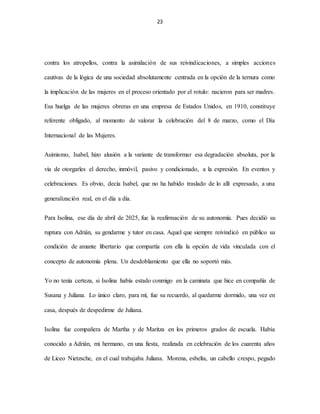 23
contra los atropellos, contra la asimilación de sus reivindicaciones, a simples acciones
cautivas de la lógica de una sociedad absolutamente centrada en la opción de la ternura como
la implicación de las mujeres en el proceso orientado por el rotulo: nacieron para ser madres.
Esa huelga de las mujeres obreras en una empresa de Estados Unidos, en 1910, constituye
referente obligado, al momento de valorar la celebración del 8 de marzo, como el Día
Internacional de las Mujeres.
Asimismo, Isabel, hizo alusión a la variante de transformar esa degradación absoluta, por la
vía de otorgarles el derecho, inmóvil, pasivo y condicionado, a la expresión. En eventos y
celebraciones. Es obvio, decía Isabel, que no ha habido traslado de lo allí expresado, a una
generalización real, en el día a día.
Para Isolina, ese día de abril de 2025, fue la reafirmación de su autonomía. Pues decidió su
ruptura con Adrián, su gendarme y tutor en casa. Aquel que siempre reivindicó en público su
condición de amante libertario que compartía con ella la opción de vida vinculada con el
concepto de autonomía plena. Un desdoblamiento que ella no soportó más.
Yo no tenía certeza, si Isolina había estado conmigo en la caminata que hice en compañía de
Susana y Juliana. Lo único claro, para mí, fue su recuerdo, al quedarme dormido, una vez en
casa, después de despedirme de Juliana.
Isolina fue compañera de Martha y de Maritza en los primeros grados de escuela. Había
conocido a Adrián, mi hermano, en una fiesta, realizada en celebración de los cuarenta años
de Liceo Nietzsche, en el cual trabajaba Juliana. Morena, esbelta, un cabello crespo, pegado
 