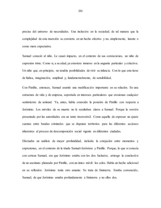 231
precisa del universo de necesidades. Una inclusión en la sociedad; de tal manera que la
complejidad de esta inserción se convierta en un hecho efectivo y no, simplemente, latente o
como mera expectativa.
Samuel conoció al niño. Le causó impacto, en el contexto de sus convicciones, un niño de
expresión triste. Como si, a su edad, ya estuviera inmerso en la angustia particular y colectiva.
Un niño que, en principio, no tendría posibilidades de vivir su infancia. Con lo que esta tiene
de lúdica, imaginación, amplitud y, fundamentalmente, de sensibilidad.
Con Pánfilo, entonces, Samuel asumió una modificación importante en su relación. En una
estructura de vida y de empresa, soportada en intereses particulares que erosionan cualquier
sentimiento de amistad. Ya, antes, había conocido la posición de Pánfilo con respecto a
Jerónimo. Los móviles de su muerte no le resultaban claros a Samuel. Porque la versión
presentada por las autoridades era un tanto inverosímil. Como aquella de expresar un ajuste
cuentas entre bandas criminales que se disputan territorios para las diferentes acciones
inherentes al proceso de descomposición social vigente en diferentes ciudades.
Efectuaba un análisis de mayor profundidad, incluida la cotejación entre momentos y
expresiones, en el contexto de la triada Samuel-Jerónimo y Pánfilo. Porque, lo que si conocía
con certeza Samuel, era que Jerónimo estaba con los dos. Inclusive, arriesgo la conclusión
de un asesinato planeado por Pánfilo, con un único móvil: los celos. Había un hecho adicional
en su reflexión: Jerónimo tenía otro amante. Se trata de Sinisterra. Estaba convencido,
Samuel, de que Jerónimo amaba profundamente a Sinisterra y no ellos dos.
 