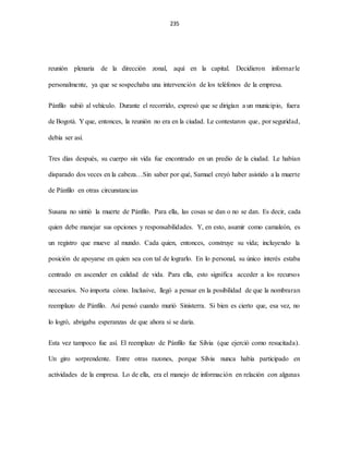 235
reunión plenaria de la dirección zonal, aquí en la capital. Decidieron informarle
personalmente, ya que se sospechaba una intervención de los teléfonos de la empresa.
Pánfilo subió al vehículo. Durante el recorrido, expresó que se dirigían a un municipio, fuera
de Bogotá. Y que, entonces, la reunión no era en la ciudad. Le contestaron que, por seguridad,
debía ser así.
Tres días después, su cuerpo sin vida fue encontrado en un predio de la ciudad. Le habían
disparado dos veces en la cabeza…Sin saber por qué, Samuel creyó haber asistido a la muerte
de Pánfilo en otras circunstancias
Susana no sintió la muerte de Pánfilo. Para ella, las cosas se dan o no se dan. Es decir, cada
quien debe manejar sus opciones y responsabilidades. Y, en esto, asumir como camaleón, es
un registro que mueve al mundo. Cada quien, entonces, construye su vida; incluyendo la
posición de apoyarse en quien sea con tal de lograrlo. En lo personal, su único interés estaba
centrado en ascender en calidad de vida. Para ella, esto significa acceder a los recursos
necesarios. No importa cómo. Inclusive, llegó a pensar en la posibilidad de que la nombraran
reemplazo de Pánfilo. Así pensó cuando murió Sinisterra. Si bien es cierto que, esa vez, no
lo logró, abrigaba esperanzas de que ahora si se daría.
Esta vez tampoco fue así. El reemplazo de Pánfilo fue Silvia (que ejerció como resucitada).
Un giro sorprendente. Entre otras razones, porque Silvia nunca había participado en
actividades de la empresa. Lo de ella, era el manejo de información en relación con algunas
 