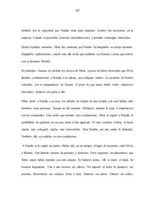 237
también por la capacidad que Natalia tenía para organizar eventos tan necesarios en la
empresa. Cuando se precisaba concretar determinaciones y postular estrategias misionales.
Desde el primer momento, Silvia fue cautivada por Natalia. Se imaginaba su cuerpo desnudo.
Imaginaba exploraciones, mucho más allá de las que realizaba con Susana o de las que realizó
con su hermana Maritza.
En principio, Susana, no advirtió los deseos de Silvia; a pesar de haber observado que Silvia
llamaba continuamente a Natalia a su oficina, por cualquier motivo. La posición de Natalia
coincidía, con el pragmatismo de Susana. A pesar de que nunca había vivido relaciones
bisexuales; tampoco era ajena a ello.
Silvia invitó a Natalia a su casa. Un sábado. Se trataba de una comida a la cual habían sido
invitadas otras personas. Susana no fue invitada. Hablaron, durante la cena. Compartieron
con los comensales. Una sesión que terminó casi a medianoche. Silvia le sugirió a Natalia, la
posibilidad de quedarse en su casa, hasta el día siguiente. El vino excitaba a Silvia, la hacía
mucho más coloquial; mucho más extrovertida. Para Natalia, era una rutina la ebriedad.
También ella, se exaltaba en esas condiciones.
A Natalia se le asignó un cuarto. Había sido, en un tiempo, el lugar de encuentro entre Silvia
y Maritza. Una historia enorme de pasiones y destrezas. Unos orgasmos tan placenteros que
Silvia nunca había repetido con otra amante. Se bañaron juntas. Allí se inició el ritual. Se
besaron largamente. Una a una tocaron sus clítoris, No importó el dolor Se lamieron sus
pezones. Recorrieron sus cuerpos. Zona a zona. Juntaron sus pelvis. Olieron sus axilas,
 
