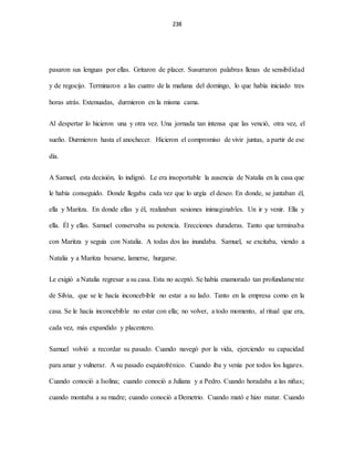 238
pasaron sus lenguas por ellas. Gritaron de placer. Susurraron palabras llenas de sensibilidad
y de regocijo. Terminaron a las cuatro de la mañana del domingo, lo que había iniciado tres
horas atrás. Extenuadas, durmieron en la misma cama.
Al despertar lo hicieron una y otra vez. Una jornada tan intensa que las venció, otra vez, el
sueño. Durmieron hasta el anochecer. Hicieron el compromiso de vivir juntas, a partir de ese
día.
A Samuel, esta decisión, lo indignó. Le era insoportable la ausencia de Natalia en la casa que
le había conseguido. Donde llegaba cada vez que lo urgía el deseo. En donde, se juntaban él,
ella y Maritza. En donde ellas y él, realizaban sesiones inimaginables. Un ir y venir. Ella y
ella. Él y ellas. Samuel conservaba su potencia. Erecciones duraderas. Tanto que terminaba
con Maritza y seguía con Natalia. A todas dos las inundaba. Samuel, se excitaba, viendo a
Natalia y a Maritza besarse, lamerse, hurgarse.
Le exigió a Natalia regresar a su casa. Esta no aceptó. Se había enamorado tan profundamente
de Silvia, que se le hacía inconcebible no estar a su lado. Tanto en la empresa como en la
casa. Se le hacía inconcebible no estar con ella; no volver, a todo momento, al ritual que era,
cada vez, más expandido y placentero.
Samuel volvió a recordar su pasado. Cuando navegó por la vida, ejerciendo su capacidad
para amar y vulnerar. A su pasado esquizofrénico. Cuando iba y venía por todos los lugares.
Cuando conoció a Isolina; cuando conoció a Juliana y a Pedro. Cuando horadaba a las niñas;
cuando montaba a su madre; cuando conoció a Demetrio. Cuando mató e hizo matar. Cuando
 