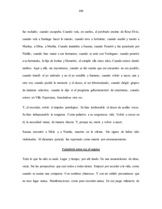 239
fue recluido; cuando escapaba. Cuando veía, en sueños, al jorobado encima de Rosa Elvia;
cuando veía a Santiago hacer lo mismo; cuando tuvo a Jerónimo; cuando asedió y montó a
Maritza, a Silvia, a Martha. Cuando inundaba a Susana; cuando Penetró y fue penetrado por
Pánfilo; cuando hizo matar a sus hermanos; cuando se amó con Verdaguer; cuando penetró
a su hermanita, la hija de Isolina y Demetrio, al cumplir ella cinco años; Cuando estuvo dando
tumbos. Aquí y allá, sin encontrarse; cuando se dio cuenta que ese encuentro no era posible;
cuando triunfó el yo malvado y no el yo sensible y humano; cuando volvió a nacer, una y
otra vez; cuando perdió la memoria y el deseo, al ser lobotomizado; cuando dirigió grupos
de matanza selectiva; cuando le dijo sí al programa gubernamental de exterminio; cuando
estuvo en Villa Esperanza, buscándose otra ves
Y, al recordar, volvió el impulso patológico. Se hizo irrefrenable el deseo de acallar voces.
Se hizo indispensable la venganza. Como paliativo a su vergonzosa vida. Volvió a crecer en
él, la necesidad matar, de manera directa. Y, porque no, morir y volver a nacer.
Susana encontró a Silvia y a Natalia, muertas en la oficina. Sin signos de haber sido
violentadas. El dictamen pericial, fue reportado como muerte por envenenamiento.
Veintitrés (otra vez el sujeto)
Todo lo que he sido es nada. Lugar y tiempo, por ahí tirado. En una nomenclatura de alma,
vacía. Sin las perspectivas que casi todos y todas tienen. Empecé por acceder a la vida, como
cuando se asume una comparsa. Con sombras chinescas. Y con un vahído presuntuoso que
no tuvo lugar nunca. Manifestaciones como para recordar nunca. En ese juego milenario de
 