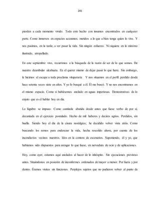 241
pierden a cada momento vivido. Todo esto hecho con insumos encontrados en cualquier
parte. Como inmersos en espacios acezantes; metidos a lo que a bien tenga quien lo vive. Y
nos pusimos, en la tarde, a ver pasar la vida. Sin ningún esfuerzo. Ni siquiera en lo mínimo
ilustrado, atropellado.
En este septiembre vivo, recurrimos a la búsqueda de la razón de ser de lo que somos. De
nuestro deambular alcahueta. En el querer mismo de dejar pasar lo que fuere. Sin embargo,
le hicimos el escape a toda proclama vituperaría Y nos situamos en el perfil perdido desde
hace setenta veces siete en años. Y yo lo busqué a él. Él me buscó. Y no nos encontramos en
el mismo espacio. Como si hubiésemos anclado en aguas imperiosas. Demostrativas de lo
enjuto que es el hablar hoy en día.
Lo lúgubre se impuso. Como cantinela abatida desde antes que fuese verbo de por sí,
decantada en el ejercicio postulado. Hecho de mil haberes y decires agrios. Perdidos, sin
huella. Siendo hoy el día de la cisura nostálgica; he decidido volver vista atrás. Como
buscando los remos para enderezar la vida, hecha rescoldo ahora, por cuenta de los
incendiarios vecinos nuestros. Idos en la contera de escenarios. Suponiendo, él y yo, que
habíamos sido dispuestos para arengar lo que fuese, en nervadura de ocio y de aplicaciones.
Hoy, como ayer, estamos aquí anclados al hacer de lo inhóspito. Sin ejecuciones previstas
antes. Situándonos en posición de inconformes ordenados de mayor a menor. Por fuera y por
dentro. Éramos visires sin funciones. Perplejos sujetos que no pudieron volver al punto de
 