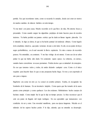 242
partida. Ese que recordamos tanto, como se recuerda lo ansiado, desde casi estar en vientre
de madres nutridas de silencio habidos en todo tiempo.
Yo me inicié con justa causa. Mucho recorrido en lo que llevo de vida, Mi entorno hosco y
presumido. Como cuando surgen las algarabías perplejas de tanto hacerse paso de recodos
inciertos. Ya había perdido esa juntura exótica que he dado en llamar ingente plusvalía. Un
ir mirando, lo digo yo ahora, lo que se ha hecho puntual de tendencia efímera. Como legado
de la estadística intuitiva, que junta versiones de uno u otro lado. Es ahí, en ese punto de hoyo
negro probabilístico, en el cual encontré la lluvia expiatoria. Un más o menos de recorrido
penoso. No entendido, en comienzo. Y me hice vértigo de mí mismo. Como eso de no saber
pulsar lo que me había sido dado. Un ceniciento sujeto opaco. La voltereta, en ciernes,
sumaba hasta convertirme en ocaso prematuro. Podría decirse que es nimiedad de conceptos.
En eso que tenemos todos y todas, de andar diciendo cualquier cosa. Como si el único
requisito para hacerlo fuera lo que es una propuesta hecha fuego. Un ton y son exportado al
aire puro o impuro.
Rigoberto era como mi otro yo. Lo conocí en octubre primero. Estaba, él, recogiendo las
bondades de lo humano. En un inventario insípido. Como quera que fue tomado de la usura
puesta como principio y como quehacer. Los dos rodamos. Habiéndonos hecho cuerpos de
hechura simple. Como simple fue lo que le dije en tiempo preciso. Lo hice reconocer que él
solo era punto de llegada del trajín teológico. En eso aprendido que instauramos con
condición de ser y estar. Una novedad manifiesta, para esa época langaruta. Mecida en el
talismán de los sujetos hechos poder. Y le dije, además, que no entendía su desarreglo.
 