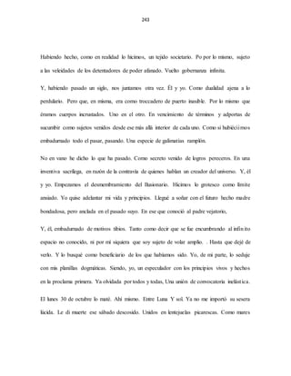 243
Habiendo hecho, como en realidad lo hicimos, un tejido societario. Po por lo mismo, sujeto
a las veleidades de los detentadores de poder afanado. Vuelto gobernanza infinita.
Y, habiendo pasado un siglo, nos juntamos otra vez. Él y yo. Como dualidad ajena a lo
perdulario. Pero que, en misma, era como troccadero de puerto inasible. Por lo mismo que
éramos cuerpos incrustados. Uno en el otro. En vencimiento de términos y adportas de
sucumbir como sujetos venidos desde ese más allá interior de cada uno. Como si hubiéciimos
embadurnado todo el pasar, pasando. Una especie de galimatías ramplón.
No en vano he dicho lo que ha pasado. Como secreto venido de logros pereceros. En una
inventiva sacrílega, en razón de la contravía de quienes hablan un creador del universo. Y, él
y yo. Empezamos el desmembramiento del Ilusionario. Hicimos lo grotesco como límite
ansiado. Yo quise adelantar mi vida y principios. Llegué a soñar con el futuro hecho madre
bondadosa, pero anclada en el pasado suyo. En ese que conoció al padre vejatorio,
Y, él, embadurnado de motivos tibios. Tanto como decir que se fue encumbrando al infinito
espacio no conocido, ni por mí siquiera que soy sujeto de volar amplio. . Hasta que dejé de
verlo. Y lo busqué como beneficiario de los que habíamos sido. Yo, de mi parte, lo seduje
con mis planillas dogmáticas. Siendo, yo, un especulador con los principios vivos y hechos
en la proclama primera. Ya olvidada por todos y todas, Una unión de convocatoria inelástica.
El lunes 30 de octubre lo maté. Ahí mismo. Entre Luna Y sol. Ya no me importó su sesera
lúcida. Le di muerte ese sábado descosido. Unidos en lentejuelas picarescas. Como mares
 