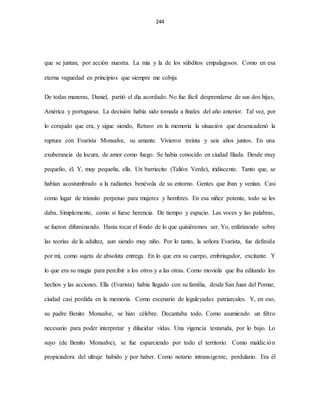 244
que se juntan, por acción nuestra. La mía y la de los súbditos empalagosos. Como en esa
eterna vaguedad en principios que siempre me cobija
De todas maneras, Daniel, partió el día acordado. No fue fácil desprenderse de sus dos hijas,
América y portuguesa. La decisión había sido tomada a finales del año anterior. Tal vez, por
lo corajudo que era, y sigue siendo, Retuvo en la memoria la situación que desencadenó la
ruptura con Evarista Monsalve, su amante. Vivieron treinta y seis años juntos. En una
exuberancia de locura, de amor como fuego. Se había conocido en ciudad Ilíada. Desde muy
pequeño, él. Y, muy pequeña, ella. Un barriecito (Talión Verde), iridiscente. Tanto que, se
habían acostumbrado a la radiantes benévola de su entorno. Gentes que iban y venían. Casi
como lugar de tránsito perpetuo para mujeres y hombres. En esa niñez potente, todo se les
daba. Simplemente, como si fuese herencia. De tiempo y espacio. Las voces y las palabras,
se fueron difuminando. Hasta tocar el fondo de lo que quisiéramos ser. Yo, enfatizando sobre
las teorías de la adultez, aun siendo muy niño. Por lo tanto, la señora Evarista, fue definida
por mí, como sujeta de absoluta entrega. En lo que era su cuerpo, embriagador, excitante. Y
lo que era su magia para percibir a los otros y a las otras. Como moviola que iba editando los
hechos y las acciones. Ella (Evarista) había llegado con su familia, desde San Juan del Pomar,
ciudad casi perdida en la memoria. Como escenario de leguleyadas patriarcales. Y, en eso,
su padre Benito Monsalve, se hizo célebre. Decantaba todo. Como asumiendo un filtro
necesario para poder interpretar y dilucidar vidas. Una vigencia testaruda, por lo bajo. Lo
suyo (de Benito Monsalve), se fue esparciendo por todo el territorio. Como maldición
propiciadora del ultraje habido y por haber. Como notario intransigente, perdulario. Era él
 