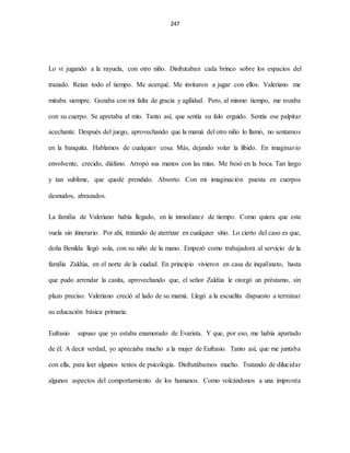 247
Lo vi jugando a la rayuela, con otro niño. Disfrutaban cada brinco sobre los espacios del
trazado. Reían todo el tiempo. Me acerqué. Me invitaron a jugar con ellos. Valeriano me
miraba siempre. Gozaba con mi falta de gracia y agilidad. Pero, al mismo tiempo, me rozaba
con su cuerpo. Se apretaba al mío. Tanto así, que sentía su falo erguido. Sentía ese palpitar
acechante. Después del juego, aprovechando que la mamá del otro niño lo llamó, no sentamos
en la banquita. Hablamos de cualquier cosa. Más, dejando volar la libido. En imaginario
envolvente, crecido, diáfano. Arropó sus manos con las mías. Me besó en la boca. Tan largo
y tan sublime, que quedé prendido. Absorto. Con mi imaginación puesta en cuerpos
desnudos, abrazados.
La familia de Valeriano había llegado, en la inmediatez de tiempo. Como quiera que este
vuela sin itinerario. Por ahí, tratando de aterrizar en cualquier sitio. Lo cierto del caso es que,
doña Benilda llegó sola, con su niño de la mano. Empezó como trabajadora al servicio de la
familia Zaldúa, en el norte de la ciudad. En principio vivieron en casa de inquilinato, hasta
que pudo arrendar la casita, aprovechando que, el señor Zaldúa le otorgó un préstamo, sin
plazo preciso. Valeriano creció al lado de su mamá. Llegó a la escuelita dispuesto a terminar
su educación básica primaria.
Eufrasio supuso que yo estaba enamorado de Evarista. Y que, por eso, me había apartado
de él. A decir verdad, yo apreciaba mucho a la mujer de Eufrasio. Tanto así, que me juntaba
con ella, para leer algunos textos de psicología. Disfrutábamos mucho. Tratando de dilucidar
algunos aspectos del comportamiento de los humanos. Como volcándonos a una impronta
 