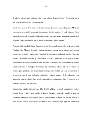 249
de ella. Lo mío era algo así como estar en una subaste de convicciones. Yo ya sabía que lo
mío no tenía nada que ver con las mujeres.
Saludé a mi hombre. Y lo besé con absoluta ternura. Estuvimos de pie largo rato. Me invitó
a su casa, aprovechando la ausencia de su mamá. Nos desvestimos. Él cogía mi pene. Como
queriendo arrancarlo con su boca. Dormimos tanto, que no sentimos a su mamá, cuando avió
la puerta. Llegó tan cansada, que se acostó en su cama y quedó dormida.
Parentela había estudiado hasta el cuarto semestre del pregrado en derecho, en la universidad
Pontificia San Marcos. Se retiró, fundamentalmente, porque debía trabajar para aportar
recursos en su familia.; ya que don Caisodiaris le daba mucha dificultad trabajar. Tuvo dos
amantes, Adrenalino Grisales y Epaminondas Arbeláez. Vivió con mucha pasión su vida
como amante. Cada rato recuerda a quien más amó, Adrenalino. Un joven arriero en la única
vereda que tenía el municipio de Tatacoa. Se conocieron, estando ella en el almacén de
insumos para ganadería. Un día en el cual le correspondió realizar una visita a la sucursal de
la empresa para la cual trabajaba. Adrenalino, miraba algunos de los elementos que
necesitaba para su trabajo. Iba a la cabecera municipal, cada quince días. El otro tiempo lo
consumía viajando con sus mulas.
En principio, miradas interminables. Ella decidió hablarle. Le contó (Adrenalino) muchos
pasajes de su vida. Había nacido en Puerto Cachetes, municipio situado a unos mil
trescientos kilómetros de la capital. Estudió hasta terminar su formación primaria básica. A
partir de ahí, empezó su peregrinar por todo el país. Hasta que llegó aquí con veintinueve
 