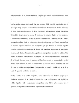 25
enriquecimiento, en su malvada tendencia a engañar y a fornicar, con consentimiento o sin
él.
Maritza estaba sentada en el vergel. Una casa inmensa. Había conocido a un hombre con el
poder que otorga el hecho de tener dinero en abundancia. Su nombre era Pánfilo. Individuo
de malas mañas. Con extensiones de tierra, casi infinitas. Conocedor del negocio que alucina
Controlador de procesos de envíos, de siembras, de crímenes ligados a esos procesos.
Demasiado rico. Demasiado hacedor de poderes y macropoderes. Tanto que, en 2002, auxilió
a campañas políticas hacia los instrumentos de poder. Año aciago ese. Cuando se conoció de
un discurso ampuloso vinculado con la seguridad y la paz. Cuando, la asunción al poder
ejecutivo, constituyó un pulso entre la libertad y la ignominia la presencia de una versión
bastarda de la libertad. Una extensión de poderes y macropoderes, en todos los ámbitos. Una
manera de proponer la interpretación de la lógica. Una manera de poner de revés la búsqueda
de la libertad. Un tanto como el fascismo de Mussolini, anclado en la denominada voz del
pueblo. En la expresión no cierta de que éste nunca se equivoca. La voz del pueblo es la voz
de Dios, en crecimiento exponencial. En donde todo es sensato y posible, por la vía de la
teoría de que el fin justificaba los medios.
Pánfilo Castaño, era un hombre pragmático. Así se había hecho rico. Así había comprado su
posibilidad de crecer en un entorno de corrupción. Lleno de expresiones que conducen a
validar el poder, por la vía de construir un equilibrio entre el delito y los crímenes, con el
ejercicio de un poder ejecutivo vertical, supuestamente democrático.
 