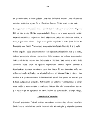 254
fue que no me afanó la tristeza por ello. Como en la decadencia absoluta. Como vendedor de
pasquines insultantes, apenas. Sin la vehemencia de antes. Metido en esa pocilga agria.
Se me perdieron en el horizonte trazado por mí. Dejé de verlos, casi en la medianía del pasar.
Fijé mis ojos al piso. Me hice sujeto embobado. Inmerso en la jetuda ignorancia supina.
Digno de ser ejecutado en guillotina doble. Simplemente, porque no les advertía a todos y a
todas, lo que vendría encima. A cargo de los ejércitos depravados. Surtidos por la traición de
Incendiaría y de Ciriaco. Negra y negro en deslealtad con la vida. Naciente. Y la ya hecha.
Isolina, empezó a crecer en conocimientos y en capacidad para aplicarlos. Ella y su madre,
tuvieron que soportar tristezas y privaciones. Hubo momentos de profunda desprotección.
Solo la articulación con sus pares individuales y colectivos, pudo desatar el nudo de la
desolación. Isolina creció en capacidad organizadora. Juntando ingenio, destrezas e
investigaciones acerca de sus orígenes, como etnia. Acerca del cruce de caminos en los que
se han encontrado similitudes. No solo desde el punto de vista económico y cultural; sino
también en lo que hace referencia al enfrentamiento político con quienes han insistido, por
la fuerza del poder, en asfixiarlos. Restringiendo sus territorios y conminándolos a ejercer
como pueblos y grupos sociales en condiciones infames. Han sido los usurpadores, de ayer
y de hoy. Los que han expropiado sus tierras; lanzándolos, expulsándolos. A sangre y fuego.
Veinticuatro (Como fuga)
Comenzó un itinerario. Visitando regiones y postulando opciones. Algo así como lo que hizo
María Cano en el movimiento obrero. Estuvo en todos los municipios y resguardos cercanos
 