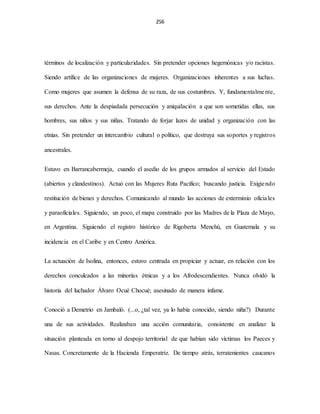 256
términos de localización y particularidades. Sin pretender opciones hegemónicas y/o racistas.
Siendo artífice de las organizaciones de mujeres. Organizaciones inherentes a sus luchas.
Como mujeres que asumen la defensa de su raza, de sus costumbres. Y, fundamentalmente,
sus derechos. Ante la despiadada persecución y aniquilación a que son sometidas ellas, sus
hombres, sus niños y sus niñas. Tratando de forjar lazos de unidad y organización con las
etnias. Sin pretender un intercambio cultural o político, que destruya sus soportes y registros
ancestrales.
Estuvo en Barrancabermeja, cuando el asedio de los grupos armados al servicio del Estado
(abiertos y clandestinos). Actuó con las Mujeres Ruta Pacifico; buscando justicia. Exigiendo
restitución de bienes y derechos. Comunicando al mundo las acciones de exterminio oficiales
y paraoficiales. Siguiendo, un poco, el mapa construido por las Madres de la Plaza de Mayo,
en Argentina. Siguiendo el registro histórico de Rigoberta Menchú, en Guatemala y su
incidencia en el Caribe y en Centro América.
La actuación de Isolina, entonces, estuvo centrada en propiciar y actuar, en relación con los
derechos conculcados a las minorías étnicas y a los Afrodescendientes. Nunca olvidó la
historia del luchador Álvaro Ocué Chocué; asesinado de manera infame.
Conoció a Demetrio en Jambaló. (...o, ¿tal vez, ya lo había conocido, siendo niña?) Durante
una de sus actividades. Realizaban una acción comunitaria, consistente en analizar la
situación planteada en torno al despojo territorial de que habían sido víctimas los Paeces y
Nasas. Concretamente de la Hacienda Emperatriz. De tiempo atrás, terratenientes caucanos
 