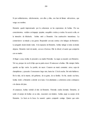 259
Si por solidarizarnos, efectivamente, con ellos y ellas, nos han de llamar subversivos, que
venga ese nombre.
Demetrio quedó impresionado por la coherencia en las expresiones de Isolina. Por sus
conocimientos, vertidos en lenguaje popular, asequible a todos y a todas. Se acercó a ella, en
la intención de felicitarla. Isolina miró a Demetrio. Una cautivación instantánea. La
conmovieron su mirada y sus gestos. Respondió con una sonrisa a los halagos de Demetrio.
Le preguntó desde donde venía. A la respuesta de Demetrio, Isolina indagó si tenía en donde
alojarse. Demetrio trató de mentir, con un sí borroso. Ella le ofreció el cuarto que compartía
con su madre.
Al llegar a casa, Isolina lo presentó a su madre Petronila. La negra se encantó con Demetrio.
Tal vez, porque vio en él el hijo que no pudo crecer. El antecesor a Isolina. Ella siempre había
querido un hijo varón. Lo perdió, sin nacer. Cenaron un menú constante: arroz, sopa de
champiñones y pescado. Conversaron largo rato, hasta las 12 de la noche. De todo hablaron.
De la vida, de la muerte, del gobierno, de su gente, de su familia. En fin, siendo esa hora,
Isolina invitó a Demetrio a dormir en el piso. Con almohadas y cobertores como contrapeso
a la dureza del piso.
Al amanecer, Isolina resbaló al sitio de Demetrio. Petronila estaba dormida. Demetrio, al
sentir el cuerpo de Isolina en su sitio, reaccionó con timidez. Isolina pegó su cuerpo al de
Demetrio. Lo besó en la boca. Le susurró: quiero compartir contigo. Quiero que estés
 