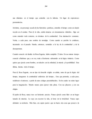 264
una dinámica en el tiempo que coincidía con la infamia. Un lugar de expresiones
premonitorias.
Jerónimo, un personaje sacado de las historietas patéticas, entendía el tiempo como un simple
recodo en el camino. Para él, la vida, estaba inmersa en circunstancias disímiles. Algo así
como entender todo contexto, en términos de la continuidad. Una alucinación constante.
Vertía, a cada paso, una sombra de nostalgia. Como cuando se percibe lo cotidiano,
incrustado en el pasado. Siendo, entonces, sometido a la ley de la continuidad y de la
desesperanza.
Cuando conoció a la familia de Rosa Eugenia, había cumplido 23 años. En ese mismo tiempo
conoció a Burbano que, a su vez, tenía el horizonte subsumido en la lógica trinitaria. Como
quiera que ejercía como hombre, en relación con la orfandad, la miseria y la posibilidad. Esta
última, latente, todo el tiempo.
Para él, Rosa Eugenia, era un tipo de doncella erigida en adulta, antes de que la lógica del
tiempo, inaugurara la continuidad enfermiza del tiempo... Esta que pretende, a cada paso,
reelaborar el universo; a partir de unos códigos preestablecidos. En los cuales no existe lugar
para la imaginación. Mucho menos para ejercer vida plena. Con sus placeres y con sus
afugias.
El padre de Rosa, nunca tuvo un horizonte preciso. Nunca ejerció como líder en un hogar
tatuado de miserias. Lo suyo era recorrer la vida, al lomo de la trivialidad. Nunca supo
defender su territorio. Más bien, era sujeto pasivo que no hacía otra cosa que poseer a la
 