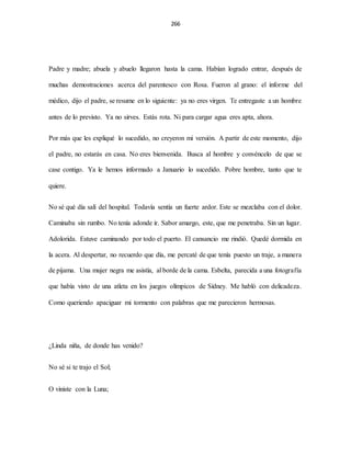 266
Padre y madre; abuela y abuelo llegaron hasta la cama. Habían logrado entrar, después de
muchas demostraciones acerca del parentesco con Rosa. Fueron al grano: el informe del
médico, dijo el padre, se resume en lo siguiente: ya no eres virgen. Te entregaste a un hombre
antes de lo previsto. Ya no sirves. Estás rota. Ni para cargar agua eres apta, ahora.
Por más que les expliqué lo sucedido, no creyeron mi versión. A partir de este momento, dijo
el padre, no estarás en casa. No eres bienvenida. Busca al hombre y convéncelo de que se
case contigo. Ya le hemos informado a Januario lo sucedido. Pobre hombre, tanto que te
quiere.
No sé qué día salí del hospital. Todavía sentía un fuerte ardor. Este se mezclaba con el dolor.
Caminaba sin rumbo. No tenía adonde ir. Sabor amargo, este, que me penetraba. Sin un lugar.
Adolorida. Estuve caminando por todo el puerto. El cansancio me rindió. Quedé dormida en
la acera. Al despertar, no recuerdo que día, me percaté de que tenía puesto un traje, a manera
de pijama. Una mujer negra me asistía, al borde de la cama. Esbelta, parecida a una fotografía
que había visto de una atleta en los juegos olímpicos de Sídney. Me habló con delicadeza.
Como queriendo apaciguar mi tormento con palabras que me parecieron hermosas.
¿Linda niña, de donde has venido?
No sé si te trajo el Sol;
O viniste con la Luna;
 
