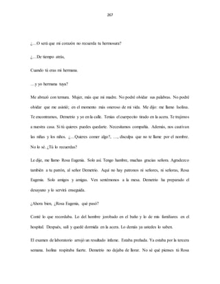 267
¿…O será que mi corazón no recuerda tu hermosura?
¿…De tiempo atrás,
Cuando tú eras mi hermana.
…y yo hermana tuya?
Me abrazó con ternura. Mujer, más que mi madre. No podré olvidar sus palabras. No podré
olvidar que me asistió; en el momento más oneroso de mi vida. Me dijo: me llamo Isolina.
Te encontramos, Demetrio y yo en la calle. Tenías el cuerpecito tirado en la acera. Te trajimos
a nuestra casa. Si tú quieres puedes quedarte. Necesitamos compañía. Además, nos cautivan
las niñas y los niños. ¿…Quieres comer algo?, …, disculpa que no te llame por el nombre.
No lo sé. ¿Tú lo recuerdas?
Le dije, me llamo Rosa Eugenia. Solo así. Tengo hambre, muchas gracias señora. Agradezco
también a tu patrón, al señor Demetrio. Aquí no hay patronos ni señores, ni señoras, Rosa
Eugenia. Solo amigos y amigas. Ven sentémonos a la mesa. Demetrio ha preparado el
desayuno y lo servirá enseguida.
¿Ahora bien, ¿Rosa Eugenia, qué pasó?
Conté lo que recordaba. Lo del hombre jorobado en el baño y lo de mis familiares en el
hospital. Después, salí y quedé dormida en la acera. Lo demás ya ustedes lo saben.
El examen de laboratorio arrojó un resultado infame. Estaba preñada. Ya estaba por la tercera
semana. Isolina respiraba fuerte. Demetrio no dejaba de llorar. No sé qué pienses tú Rosa
 
