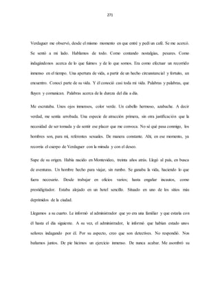 271
Verdaguer me observó, desde el mismo momento en que entré y pedí un café. Se me acercó.
Se sentó a mi lado. Hablamos de todo. Como contando nostalgias, pesares. Como
indagándonos acerca de lo que fuimos y de lo que somos. Era como efectuar un recorrido
inmenso en el tiempo. Una apertura de vida, a partir de un hecho circunstancial y fortuito, un
encuentro. Conocí parte de su vida. Y él conoció casi toda mi vida. Palabras y palabras, que
fluyen y comunican. Palabras acerca de la dureza del día a día.
Me escrutaba. Unos ojos inmensos, color verde. Un cabello hermoso, azabache. A decir
verdad, me sentía arrobada. Una especie de atracción primera, sin otra justificación que la
necesidad de ser tomada y de sentir ese placer que me convoca. No sé qué pasa conmigo, los
hombres son, para mí, referentes sexuales. De manera constante. Ahí, en ese momento, ya
recorría el cuerpo de Verdaguer con la mirada y con el deseo.
Supe de su origen. Había nacido en Montevideo, treinta años atrás. Llegó al país, en busca
de aventuras. Un hombre hecho para viajar, sin rumbo. Se ganaba la vida, haciendo lo que
fuera necesario. Desde trabajar en oficios varios; hasta engañar incautos, como
prestidigitador. Estaba alojado en un hotel sencillo. Situado en uno de los sitios más
deprimidos de la ciudad.
Llegamos a su cuarto. Le informó al administrador que yo era una familiar y que estaría con
él hasta el día siguiente. A su vez, el administrador, le informó que habían estado unos
señores indagando por él. Por su aspecto, creo que son detectives. No respondió. Nos
bañamos juntos. De pie hicimos un ejercicio inmenso. De nunca acabar. Me asombró su
 