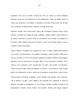 272
capacidad. Tres veces me inundó. Quería más. Pero, en verdad, yo estaba extenuada.
Dormimos largo rato. Nos despertó la voz del administrador. Decía que habían vuelto los
señores que estuvieron en la mañana. Le informaron que tenía 48 horas para salir del país.
Por su condición de indocumentado itinerante, no podía residir aquí.
Estuvimos errantes. Sin un norte preciso. Aquí y allá. De Bogotá a Popayán y luego a Pasto.
Entramos a Ecuador en un furgón de carga, camuflados. Hicimos tránsito a Perú y Bolivia en
las mismas condiciones. Al entrar a Chile, nos encontramos con un amigo de Verdaguer. Un
tal Patricio Tapia. Hablaron largo rato. Nos invitó a cenar. Esto me alegró mucho, ya que no
comíamos desde el día anterior.
Tapia, le insinuó a Verdaguer que se quedara en su casa. Tu amiga, también puede quedarse
en casa, dijo. Un barrio inmenso, en la periferia de Santiago. Tapia nos guiaba. Habló del rol
que tuvo ese barrio en 1972 y 1973, durante el gobierno de Salvador Allende. De las brigadas
patrióticas. De las consecuencias del golpe militar. De la persecución constante. De los
muertos; de los torturados; de los desaparecidos. Él mismo, dijo, perdió a sus hermanos.
Nunca más supo de ellos; desde que allanaron su vivienda y se los llevaron. Logró escapar,
gracias a la colaboración de varios vecinos que le permitieron escalar techos y saltar al vacío.
Tapia describió un horizonte complicado. Estuvo huyendo todo el tiempo. Pasó a Argentina.
Allí la situación era igual o peor. Militares que absorbían todo. Aplicaban la opción de
gobierno, sustentada en su hegemonía. Y en su violencia, absoluta. También el vértigo de las
desapariciones forzadas. De las torturas. De execrables métodos para ahogar cualquier
 