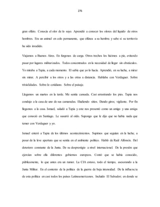 276
gran olfato. Conocía el olor de lo suyo. Aprendió a conocer los olores del líquido de otros
hombres. Era un animal en celo permanente, que olfatea a su hembra y sabe si su territorio
ha sido invadido.
Viajamos a Buenos Aires. En furgones de carga. Otros trechos los hicimos a pie, evitando
pasar por lugares militarizados. Todos concentrados en la necesidad de llegar sin obstáculos.
Yo miraba a Tapia, a cada momento. El sabía que yo lo hacía. Aprendió, en su lucha, a mirar
sin mirar. A percibir a los otros y a las otras a distancia. Hablaba con Verdaguer. Sobre
trivialidades. Sobre lo cotidiano. Sobre el paisaje.
Llegamos un martes en la tarde. Me sentía cansada. Casi arrastrando los pies. Tapia nos
condujo a la casa de uno de sus camaradas. Eludiendo sitios. Dando giros; vigilante. Por fin
llegamos a la casa. Ismael, saludó a Tapia y este nos presentó como un amigo y una amiga
que conoció en Santiago. Le susurró al oído. Supongo que le dijo que no había nada que
temer con Verdaguer y yo.
Ismael enteró a Tapia de los últimos acontecimientos. Supimos que seguían en la lucha; a
pesar de la leve apertura que se sentía en el ambiente político. Habló de Raúl Alfonsín. Del
deterioro constante de la Junta. De su desprestigio a nivel internacional. De la presión que
ejercían sobre ella diferentes gobiernos europeos. Contó que se había conocido,
públicamente, lo que antes era un rumor. La CIA estuvo, todo el tiempo, asesorando a la
Junta Militar. En el contexto de la política de la guerra de baja intensidad. De la influencia
de esta política en casi todos los países Latinoamericanos. Incluido El Salvador; en donde se
 