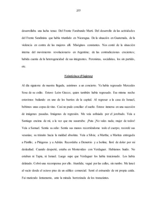 277
desarrollaba una lucha tenaz. Del Frente Farabundo Martí. Del desarrollo de las actividades
del Frente Sandinista que había triunfado en Nicaragua. De la situación en Guatemala, de la
violencia en contra de las mujeres allí. Misóginos constantes. Nos contó de la situación
interna del movimiento revolucionario en Argentina; de las contradicciones crecientes;
habida cuenta de la heterogeneidad de sus integrantes. Peronistas, socialistas, los sin partido,
etc.
Veinticinco (Viajeros)
Al día siguiente de nuestra llegada, asistimos a un concierto. Ya había regresado Mercedes
Sosa de su exilio. Estuvo León Giecco, quien también había regresado. Esa misma noche
estuvimos bailando en uno de los barrios de la capital. Al regresar a la casa de Ismael,
bebimos unas copas de vino. Casi no pude conciliar el sueño. Estuve inmersa en una sucesión
de imágenes pasadas. Imágenes de regresión. Me veía asfixiada por el jorobado. Veía a
Santiago encima de mí, a la vez que me susurraba: ¡Puta ¡No vales nada; mujer de todos!
Veía a Samuel. Sentía su odio: Sentía sus manos recorriéndome todo el cuerpo; recordé sus
vesanias; su tránsito hacia la maldad absoluta. Veía a Silvia; a Martha; a Maritza entregada
a Pánfilo; a Pitágoras y a Adrián. Recordaba a Demetrio y a Isolina; lloré de dolor por mi
deslealtad. Cuando desperté, estaba en Montevideo con Verdaguer. Habíamos huido. No
estaban ni Tapia, ni Ismael. Luego supe que Verdaguer los había traicionado. Los había
delatado. Cobró una recompensa por ello. Aturdida; vagué por las calles, sin rumbo. Me lancé
al vacío desde el octavo piso de un edifico comercial. Sentí el estruendo de mi propia caída.
Fui muriendo lentamente, ante la mirada horrorizada de los transeúntes.
 