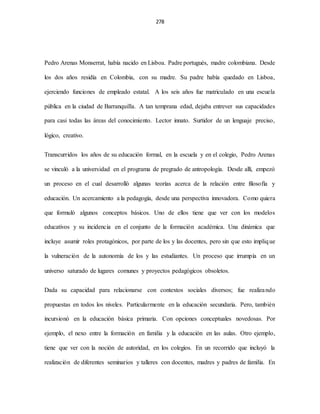 278
Pedro Arenas Monserrat, había nacido en Lisboa. Padre portugués, madre colombiana. Desde
los dos años residía en Colombia, con su madre. Su padre había quedado en Lisboa,
ejerciendo funciones de empleado estatal. A los seis años fue matriculado en una escuela
pública en la ciudad de Barranquilla. A tan temprana edad, dejaba entrever sus capacidades
para casi todas las áreas del conocimiento. Lector innato. Surtidor de un lenguaje preciso,
lógico, creativo.
Transcurridos los años de su educación formal, en la escuela y en el colegio, Pedro Arenas
se vinculó a la universidad en el programa de pregrado de antropología. Desde allí, empezó
un proceso en el cual desarrolló algunas teorías acerca de la relación entre filosofía y
educación. Un acercamiento a la pedagogía, desde una perspectiva innovadora. Como quiera
que formuló algunos conceptos básicos. Uno de ellos tiene que ver con los modelos
educativos y su incidencia en el conjunto de la formación académica. Una dinámica que
incluye asumir roles protagónicos, por parte de los y las docentes, pero sin que esto implique
la vulneración de la autonomía de los y las estudiantes. Un proceso que irrumpía en un
universo saturado de lugares comunes y proyectos pedagógicos obsoletos.
Dada su capacidad para relacionarse con contextos sociales diversos; fue realizando
propuestas en todos los niveles. Particularmente en la educación secundaria. Pero, también
incursionó en la educación básica primaria. Con opciones conceptuales novedosas. Por
ejemplo, el nexo entre la formación en familia y la educación en las aulas. Otro ejemplo,
tiene que ver con la noción de autoridad, en los colegios. En un recorrido que incluyó la
realización de diferentes seminarios y talleres con docentes, madres y padres de familia. En
 
