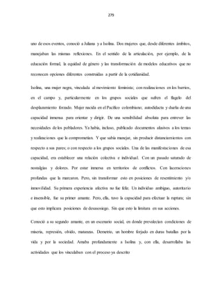 279
uno de esos eventos, conoció a Juliana y a Isolina. Dos mujeres que, desde diferentes ámbitos,
manejaban las mismas reflexiones. En el sentido de la articulación, por ejemplo, de la
educación formal, la equidad de género y las transformación de modelos educativos que no
reconocen opciones diferentes construidas a partir de la cotidianidad.
Isolina, una mujer negra, vinculada al movimiento feminista; con realizaciones en los barrios,
en el campo y, particularmente en los grupos sociales que sufren el flagelo del
desplazamiento forzado. Mujer nacida en el Pacífico colombiano; autodidacta y dueña de una
capacidad inmensa para orientar y dirigir. De una sensibilidad absoluta para entrever las
necesidades de los pobladores. Ya había, incluso, publicado documentos alusivos a los temas
y realizaciones que la comprometían. Y que sabía manejar, sin producir distanciamientos con
respecto a sus pares; o con respecto a los grupos sociales. Una de las manifestaciones de esa
capacidad, era establecer una relación colectiva e individual. Con un pasado saturado de
nostalgias y dolores. Por estar inmersa en territorios de conflictos. Con laceraciones
profundas que la marcaron. Pero, sin transformar esto en posiciones de resentimiento y/o
inmovilidad. Su primera experiencia afectiva no fue feliz. Un individuo ambiguo, autoritario
e insensible, fue su primer amante. Pero, ella, tuvo la capacidad para efectuar la ruptura; sin
que esto implicara posiciones de desasosiego. Sin que esto la limitara en sus acciones.
Conoció a su segundo amante, en un escenario social, en donde prevalecían condiciones de
miseria, represión, olvido, matanzas. Demetrio, un hombre forjado en duras batallas por la
vida y por la sociedad. Amaba profundamente a Isolina y, con ella, desarrollaba las
actividades que los vinculaban con el proceso ya descrito
 