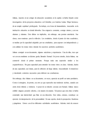 280
Juliana, maestra en un colegio de educación secundaria en la capital, se había forjado como
investigadora de los proyectos educativos en Colombia y en América Latina. Mujer hermosa;
de un temple espiritual privilegiado. Su trabajo, en el área de humanidades, trascendía en la
institución educativa en donde laboraba. Una exigencia constante, consigo misma y con sus
alumnos y alumnas. Esto último no implicaba, sin embargo, una postura autoritaria. Sus
clases, eran reuniones para la reflexión. Los resultados, desde el punto de vista académico,
se medían por la capacidad adquirida por sus estudiantes, para exponer con independencia y
con calidad, los temas vistos durante los sucesivos períodos académicos.
Juliana consignó en un documento, algunas anécdotas y experiencias. Una de ellas, tuvo que
ver con un estudiante en décimo grado, llamado Samuel. Un joven extraño, decía Juliana, me
conmovió desde el primer momento. Porque tenía una expresión similar a los
esquizofrénicos. De gran capacidad para entender los temas vistos en clase. Además, dueño
de una capacidad, casi innata, para la reflexión de largo aliento; trascendiendo lo inmediato
y vinculando contextos necesarios para elaborar sus conclusiones.
Sin embargo, dice Juliana en su documento, en veces, aparecía un perfil un tanto perdulario.
Como si emergiera, de pronto, ese otro yo que expresaba una tendencia sicótica, aunada con
cierta dosis infamia y violencia. A pesar de su relación cercana con Samuel, Juliana nunca
exhibió ninguna posición afectiva, a la manera de amante. Tal parece que este chico si había
construido una interioridad que fluía en esa dirección. Este relato, extenso, constituye un
ejercicio de interpretación de la personalidad. En una opción, desde la perspectiva freudiana
y piagetiana. Estuvo con él en diferentes actividades académicas. Además, trató de conocer
 