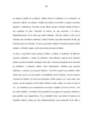 281
esa instancia perdida de su infancia. Dejaba entrever la incidencia en su formación, de
situaciones difíciles en su infancia. Incluida una relación con la madre y el padre, con aristas
punzantes y vulneradoras. De hecho, un día, Juliana encontró a Samuel, tratando de forzar a
una compañera de clase. Expresaba un extravío tal, que convocaba a la tristeza,
independientemente de la acción que estaba realizando. Otro día, estando a solas con él,
revisando unos de trabajos académicos, Samuel le insinuó que estaba enamorado de ella; que
la deseaba, que era su obsesión. Es decir, una posición unilateral de Samuel; porque no había
mediado, en absoluto, alguna acción provocadora por parte de Juliana.
Lo cierto, es que Pedro Arenas propuso a Isolina y a Juliana, la realización de diferentes
ejercicios académicos, a manera de seminarios, sobre diferentes aspectos de la condición
humana; por fuera del ámbito restringido de las aulas. Un proyecto permeado por la necesidad
de profundizar e interpretar algunos textos fundamentales diseñados para proponer
reflexiones y opciones en el proceso educativo. Uno de los aspectos que reivindica Pedro
Arenas tiene que ver con un recorrido, en profundidad, por los territorios y por los maestros
y maestras de América. En uno de sus documentos, Pedro, ensaya un ir y venir crítico, pero
asertivo; por las propuestas de José Martí. Muchas de ellas vertidas en el texto El siglo de
oro y la vinculación que se desprende de sus escritos recogidos en Nuestra América. Con
una visual periférica, en términos de la necesidad de recomponer los proyectos educativos;
para ajustarlos a los requerimientos. En un entendido básico, que denota el respeto por la
diversidad cultural y étnica; así como, fundamentalmente, por la autonomía de los niños y
 