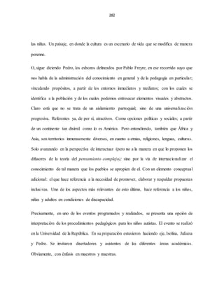282
las niñas. Un paisaje, en donde la cultura es un escenario de vida que se modifica de manera
perenne.
O, sigue diciendo Pedro, los esbozos delineados por Pablo Freyre, en ese recorrido suyo que
nos habla de la administración del conocimiento en general y de la pedagogía en particular;
vinculando propósitos, a partir de los entornos inmediatos y mediatos; con los cuales se
identifica a la población y de los cuales podemos entresacar elementos visuales y abstractos.
Claro está que no se trata de un aislamiento parroquial; sino de una universalización
progresiva. Referentes ya, de por sí, atractivos. Como opciones políticas y sociales; a partir
de un continente tan disímil como lo es América. Pero entendiendo, también que África y
Asia, son territorios inmensamente diversos, en cuanto a etnias, religiones, lenguas, culturas.
Solo avanzando en la perspectiva de interactuar (pero no a la manera en que lo proponen los
difusores de la teoría del pensamiento complejo); sino por la vía de internacionalizar el
conocimiento de tal manera que los pueblos se apropien de el. Con un elemento conceptual
adicional: el que hace referencia a la necesidad de promover, elaborar y respaldar propuestas
inclusivas. Uno de los aspectos más relevantes de esto último, hace referencia a los niños,
niñas y adultos en condiciones de discapacidad.
Precisamente, en uno de los eventos programados y realizados, se presenta una opción de
interpretación de los procedimientos pedagógicos para los niños autistas. El evento se realizó
en la Universidad de la República. En su preparación estuvieron haciendo eje, Isolina, Juliana
y Pedro. Se invitaron disertadores y asistentes de las diferentes áreas académicas.
Obviamente, con énfasis en maestros y maestras.
 