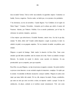286
doce en ciudad Ternera. Todo se volvió una avalancha de aguerridas mujeres. Cenicientas en
batalla, Feroces, vengativas. Para las cuales, no habrá paz, si no ejecutan a los perdularios.
Y las derrotaron, ese tres de noviembre. Cuando llegaron “Los Caballeros de la Legión de
María Virgen.” Cruzados. Pervertidos. Arropados por la sabana que cubrió el cuerpo del
Nazareno. Además, por Trinitario Ordóñez. Con su aureola pendenciera, por lo bajo. Se
reforzaron los ejércitos inmundos, apestosos.
A Esas mujeres que sobrevivieron; El alcalde Herminio, enterró vivas. Eso fue lo que dijo,
siempre “lo dicho, dicho está” Cuando estaba dispuesto a seguir su perorata, lo maté. Le
enhebré mi puñal, en esa garganta ampulosa. Tal vez, tratando de mutilar sus palabras, para
siempre.
Pitágoras se apartó de Santiago. Sintió mucho la situación de Rosa Elvia. Tanto como
entender que ella había sucumbido ante los avatares de la vida. Valoró su condición de mujer
libertaria. Su decisión de asumir lo afectivo como sucesión de relaciones. En una
promiscuidad que no compartía; pero que respetaba.
Rosa Elvia era, para Pitágoras, ese tipo de personas en angustia constante. Sin poder redefinir
su proceso como itinerante en una sociedad cargada de situaciones complejas. Un tejido que
la sometía. Un entendido de libertad circunscrito a ensayar variables. Pitágoras la sentía como
mujer que nunca había sido amada. Tal vez, ella, tampoco ha amado. Porque, consideraba,
que amar era más que estar con todos o todas; sin importar cuando o porqué. Un tipo de
satisfacción, de placer, centrado en el arrebato sexual circunstancial. Vivir esto como
 