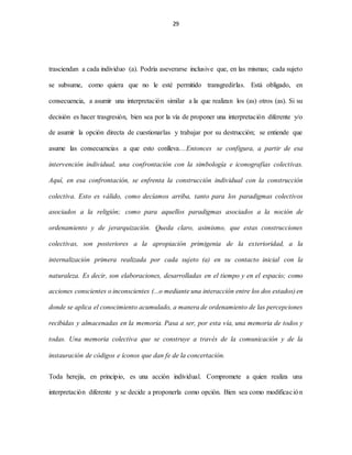 29
trasciendan a cada individuo (a). Podría aseverarse inclusive que, en las mismas; cada sujeto
se subsume, como quiera que no le esté permitido transgredirlas. Está obligado, en
consecuencia, a asumir una interpretación similar a la que realizan los (as) otros (as). Si su
decisión es hacer trasgresión, bien sea por la vía de proponer una interpretación diferente y/o
de asumir la opción directa de cuestionarlas y trabajar por su destrucción; se entiende que
asume las consecuencias a que esto conlleva…Entonces se configura, a partir de esa
intervención individual, una confrontación con la simbología e iconografías colectivas.
Aquí, en esa confrontación, se enfrenta la construcción individual con la construcción
colectiva. Esto es válido, como decíamos arriba, tanto para los paradigmas colectivos
asociados a la religión; como para aquellos paradigmas asociados a la noción de
ordenamiento y de jerarquización. Queda claro, asimismo, que estas construcciones
colectivas, son posteriores a la apropiación primigenia de la exterioridad, a la
internalización primera realizada por cada sujeto (a) en su contacto inicial con la
naturaleza. Es decir, son elaboraciones, desarrolladas en el tiempo y en el espacio; como
acciones conscientes o inconscientes (...o mediante una interacción entre los dos estados) en
donde se aplica el conocimiento acumulado, a manera de ordenamiento de las percepciones
recibidas y almacenadas en la memoria. Pasa a ser, por esta vía, una memoria de todos y
todas. Una memoria colectiva que se construye a través de la comunicación y de la
instauración de códigos e íconos que dan fe de la concertación.
Toda herejía, en principio, es una acción individual. Compromete a quien realiza una
interpretación diferente y se decide a proponerla como opción. Bien sea como modificación
 